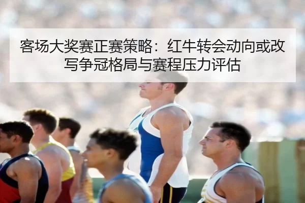 客场大奖赛正赛策略：红牛转会动向或改写争冠格局与赛程压力评估